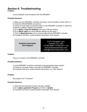 Page 4040
Section 6: Troubleshooting
Problem:
 Cannot establish communications with the DPE25601.
Possible Solutions:
  1) Make sure the DPE25601 controller has power. Is the controller’s Green LED on ?
  2) Check the RS232/RS485 connections.
  3) Check for loose cable connections either on the DPE25601 controller or COM Port.
  4) Was the software installed successfully?
  5) Go to Setup | Co m Port Settings and verify COM port setting.
  6) Go to Setup |  Axis and verify address settings are the same.
  7)...