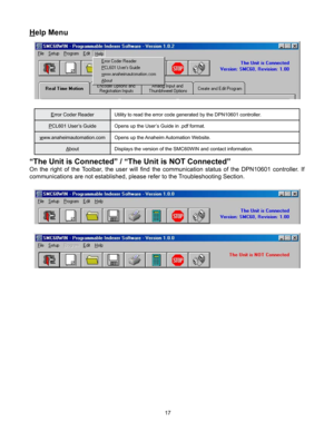 Page 1717
“The Unit is Connected” / “The Unit is NOT Connected”
On  the  right  of  the  Toolbar,  the  user  will  find  the  communication  status  of  the  DPN10601  controller.  If 
communications are not established, please refer to the Troubleshooting Section.
Help Menu
Error Coder ReaderUtility to read the error code generated by the DPN10601 controller .
PCL601 User’s GuideOpens up the User’s Guide in .pdf format.
www.anaheimautomation.com Opens up the Anaheim Automation Website.
AboutDisplays the...