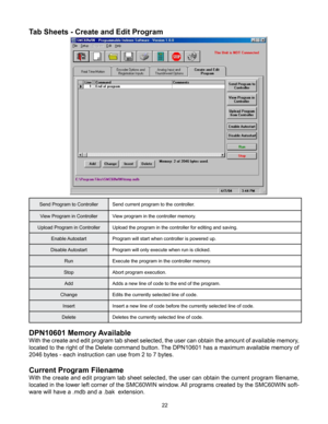 Page 2222
DPN10601 Memory Available
With the create and edit program tab sheet selected, the user can obtain the amount of available memory, 
located to the right of the Delete command button. The DPN10601 has a maximum available memory of 
2046 bytes - each instruction can use from 2 to 7 bytes.
Current Program Filename
With the create and edit program tab sheet selected, the user can obtain the current program filename, 
located in the lower left corner of the SMC60WIN window. All programs created by the...