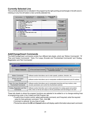 Page 2323
Add/Change/Insert Commands
The Add/Change/Insert commands contain four different tab sheets, which are “Motion Commands”, “If/
Then and Output Commands”, “Goto, For Loops, Encoder and Thumbwheel Commands” and “Analog, 
Registration and Text Commands”.
Motion CommandsSoftware section that allows user to enter speeds, positions, direction, etc.
If/Then and Output  Commands  Software section that allows user to manipulate conditional statements and I/0 routines.
Goto, For Loop, Encoder and  Thumbwheel...