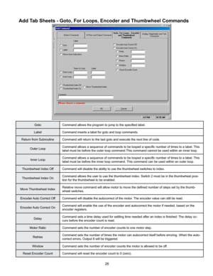 Page 2626
Add Tab Sheets - Goto, For Loops, Encoder and Thumbwheel Commands
GotoCommand allows the program to jump to the specified label.
Label Command inserts a label for goto and loop commands.
Return from Subroutine Command will return to the last goto and execute the next line of code.
Outer Loop Command allows a sequence of commands to be looped a specific number of times to a label. 
This 
label must be before the outer loop command.This command cannot be used within an inner loop.
Inner Loop Command...