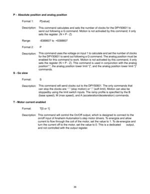 Page 3636
P -  Absolute position and analog position
 Format 1:  P[value]
  Description: 
 
  Range:   -8388607 to  +8388607
  Format 2:  P
  Description: 
S - Go slew
  Format : S
  Description: 
T - Motor current enabled
  Format:  T[0 or 1]
  Description:  This command uses the voltage on input 1 to calculate and set the number of clocks 
for the DPY50601 to send out following a G command. The analog position must be 
enabled for this command to work. Motion is not activated by this command, it only 
sets...