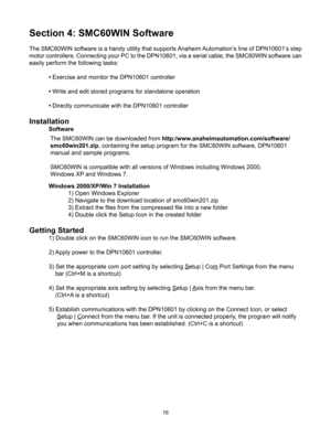 Page 1616
Section 4: SMC60WIN Software
The SMC60WIN software is a handy utility that supports Anaheim Automation’s line of DPN10601’s step 
motor controllers. Connecting your PC to the DPN10601, via a serial cable, the SMC60WIN software can 
easily perform the following tasks:
 • Exercise and monitor the DPN10601 controller
 •  Write and edit stored programs for standalone operation
 •  Directly communicate with the DPN10601 controller
Installation
 Software 
 Windows 2000/XP/Win 7 Installation
    1) Open...