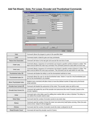 Page 2828
Add Tab Sheets - Goto, For Loops, Encoder and Thumbwheel Commands
GotoCommand allows the program to jump to the specified label.
Label Command inserts a label for goto and loop commands.
Return from Subroutine Command will return to the last goto and execute the next line of code.
Outer Loop Command allows a sequence of commands to be looped a specific number of times to a label. 
This 
label must be before the outer loop command.This command cannot be used within an inner loop.
Inner Loop Command...