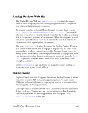 Page 11VisualDSP++ 5 Licensing Guide xiii 
Analog Devices Web Site
The Analog Devices Web site, www.analog.com, provides information 
about a broad range of products—analog integrated circuits, amplifiers, 
converters, and digital signal processors.
To access a complete technical library for each processor family, go to 
http://www.analog.com/processors/technical_library. The manuals 
selection opens a list of current manuals related to the product as well as a 
link to the previous revisions of the manuals....