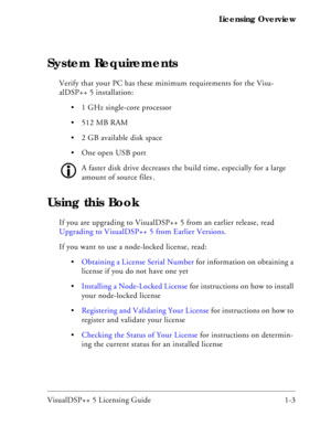 Page 15VisualDSP++ 5 Licensing Guide 1-3 Licensing Overview
System Requirements
Verify that your PC has these minimum requirements for the Visu-
alDSP++ 5 installation:
 1 GHz single-core processor
 512 MB RAM
 2 GB available disk space
 One open USB port
A faster disk drive decreases the build time, especially for a large 
amount of source files.
Using this Book
If you are upgrading to VisualDSP++ 5 from an earlier release, read 
Upgrading to VisualDSP++ 5 from Earlier Versions.
If you want to use a...