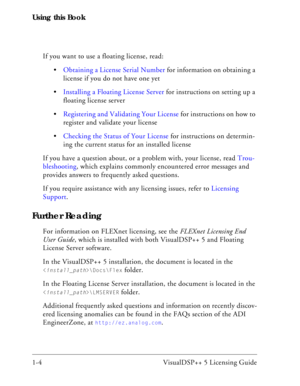 Page 16Using this Book
1-4 VisualDSP++ 5 Licensing GuideIf you want to use a floating license, read:
Obtaining a License Serial Number for information on obtaining a 
license if you do not have one yet
Installing a Floating License Server for instructions on setting up a 
floating license server
Registering and Validating Your License for instructions on how to 
register and validate your license
Checking the Status of Your License for instructions on determin-
ing the current status for an installed license
If...
