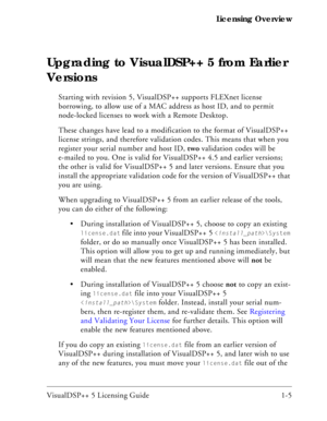 Page 17VisualDSP++ 5 Licensing Guide 1-5 Licensing Overview
Upgrading to VisualDSP++ 5 from Earlier 
Versions
Starting with revision 5, VisualDSP++ supports FLEXnet license 
borrowing, to allow use of a MAC address as host ID, and to permit 
node-locked licenses to work with a Remote Desktop.
These changes have lead to a modification to the format of VisualDSP++ 
license strings, and therefore validation codes. This means that when you 
register your serial number and host ID, two validation codes will be...