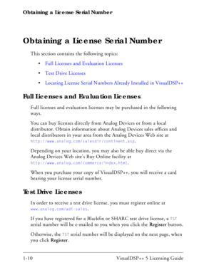 Page 22Obtaining a License Serial Number
1-10 VisualDSP++ 5 Licensing Guide
Obtaining a License Serial Number
This section contains the following topics:
Full Licenses and Evaluation Licenses
Test Drive Licenses
Locating License Serial Numbers Already Installed in VisualDSP++
Full Licenses and Evaluation Licenses
Full licenses and evaluation licenses may be purchased in the following 
ways.
You can buy licenses directly from Analog Devices or from a local 
distributor. Obtain information about Analog Devices...