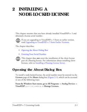 Page 25VisualDSP++ 5 Licensing Guide 2-1 
2 INSTALLING A 
NODE-LOCKED LICENSE
This chapter assumes that you have already installed VisualDSP++ 5 and 
obtained a license serial number.
If you are upgrading to VisualDSP++ 5 from an earlier version, 
read Upgrading to VisualDSP++ 5 from Earlier Versions.
The chapter describes:
Opening the About Dialog Box
Entering Your Serial Number 
This chapter does not cover the installation of the client license 
part of a floating license. For information about installing...