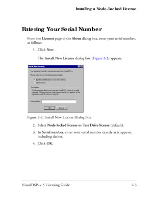 Page 27VisualDSP++ 5 Licensing Guide 2-3 Installing a Node-Locked License
Entering Your Serial Number
From the Licenses page of the About dialog box, enter your serial number, 
as follows:
1. Click New. 
The Install New License dialog box (Figure 2-2) appears.
2. Select Node-locked license or Test Drive license (default).
3. In Serial number, enter your serial number exactly as it appears, 
including dashes.
4. Click OK.  Figure 2-2. Install New License Dialog Box  