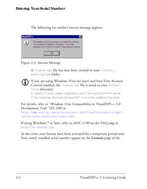 Page 28Entering Your Serial Number
2-4 VisualDSP++ 5 Licensing GuideThe following (or similar) success message appears.
A 
license.dat file has now been created in your \System
 folder. 
If you are using Windows Vista (or later) and have User Account 
Control enabled, the 
license.dat file is saved to your Virtual-
Store
 directory: 
C:\Users\\AppData\Local\VirtualStore\Program 
Files\Analog Devices\VisualDSP \System
.
For details, refer to “Windows Vista Compatibility in VisualDSP++ 5.0 
Development Tools”...