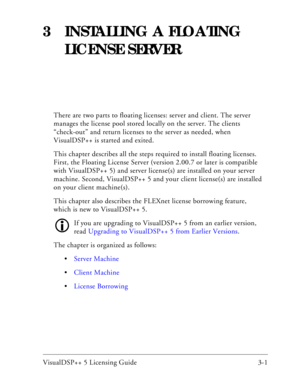 Page 31VisualDSP++ 5 Licensing Guide 3-1 
3 INSTALLING A FLOATING 
LICENSE SERVER
There are two parts to floating licenses: server and client. The server 
manages the license pool stored locally on the server. The clients 
“check-out” and return licenses to the server as needed, when 
VisualDSP++ is started and exited.
This chapter describes all the steps required to install floating licenses. 
First, the Floating License Server (version 2.00.7 or later is compatible 
with VisualDSP++ 5) and server license(s)...