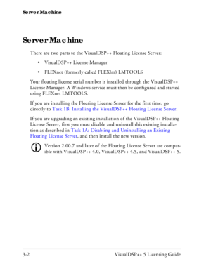 Page 32Server Machine
3-2 VisualDSP++ 5 Licensing Guide
Server Machine
There are two parts to the VisualDSP++ Floating License Server:
 VisualDSP++ License Manager
 FLEXnet (formerly called FLEXlm) LMTOOLS
Your floating license serial number is installed through the VisualDSP++ 
License Manager. A Windows service must then be configured and started 
using FLEXnet LMTOOLS.
If you are installing the Floating License Server for the first time, go 
directly to Task 1B: Installing the VisualDSP++ Floating License...