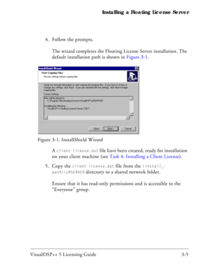 Page 35VisualDSP++ 5 Licensing Guide 3-5 Installing a Floating License Server
4. Follow the prompts.
The wizard completes the Floating License Server installation. The 
default installation path is shown in Figure 3-1.
A 
client-license.dat file have been created, ready for installation 
on your client machine (see Task 4: Installing a Client License).
5. Copy the 
client-license.dat file from the \LMSERVER
 directory to a shared network folder.
Ensure that it has read-only permissions and is accessible to the...