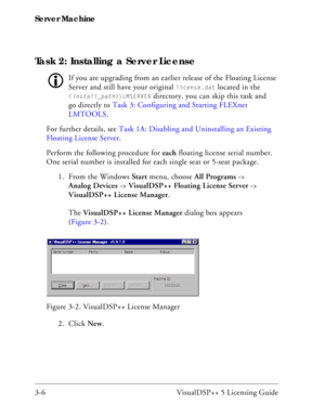 Page 36Server Machine
3-6 VisualDSP++ 5 Licensing Guide
Task 2: Installing a Server License
If you are upgrading from an earlier release of the Floating License 
Server and still have your original 
license.dat located in the 
\LMSERVER directory, you can skip this task and 
go directly to Task 3: Configuring and Starting FLEXnet 
LMTOOLS.
For further details, see Task 1A: Disabling and Uninstalling an Existing 
Floating License Server.
Perform the following procedure for each floating license serial number....