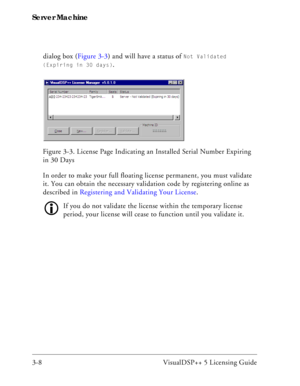 Page 38Server Machine
3-8 VisualDSP++ 5 Licensing Guidedialog box (Figure 3-3) and will have a status of 
Not Validated 
(Expiring in 30 days)
.
In order to make your full floating license permanent, you must validate 
it. You can obtain the necessary validation code by registering online as 
described in Registering and Validating Your License. 
If you do not validate the license within the temporary license 
period, your license will cease to function until you validate it. Figure 3-3. License Page...