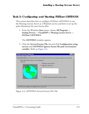 Page 39VisualDSP++ 5 Licensing Guide 3-9 Installing a Floating License Server
Task 3: Configuring and Starting FLEXnet LMTOOLS
This section describes how to configure FLEXnet LMTOOLS to run 
the Floating License Server as a Windows service and how to set up the 
path information for your license files.
1. From the Windows Start menu, choose All Programs -> 
Analog Devices -> VisualDSP++ Floating License Server -> 
FLEXnet LMTOOLS.
The LMTOOLS window appears.
2. Click the Service/License File tab and click...