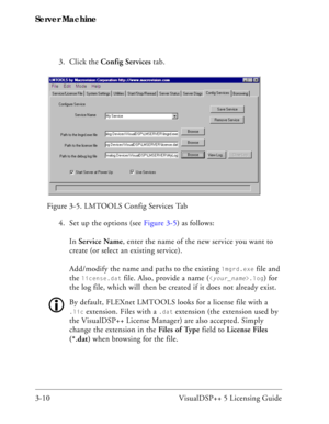 Page 40Server Machine
3-10 VisualDSP++ 5 Licensing Guide3. Click the Config Services tab. 
4. Set up the options (see Figure 3-5) as follows:
In Service Name, enter the name of the new service you want to 
create (or select an existing service).
Add/modify the name and paths to the existing 
lmgrd.exe file and 
the 
license.dat file. Also, provide a name (.log) for 
the log file, which will then be created if it does not already exist.
By default, FLEXnet LMTOOLS looks for a license file with a 
.lic...