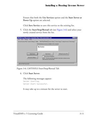 Page 41VisualDSP++ 5 Licensing Guide 3-11 Installing a Floating License Server
Ensure that both the Use Services option and the Start Server at 
Power Up option are selected.
Click Save Service to save this service to the existing list.
5. Click the Start/Stop/Reread tab (see Figure 3-6) and select your 
newly created service from the list.
6. Click Start Server.
The following messages appear: 
Server Starting. 
Server Start Successful.
It may take up to a minute for the server to start. Figure 3-6. LMTOOLS...