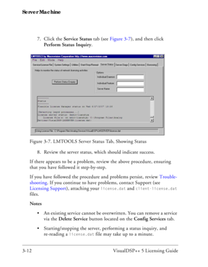 Page 42Server Machine
3-12 VisualDSP++ 5 Licensing Guide7. Click the Service Status tab (see Figure 3-7), and then click 
Perform Status Inquiry.
8. Review the server status, which should indicate success. 
If there appears to be a problem, review the above procedure, ensuring 
that you have followed it step-by-step. 
If you have followed the procedure and problems persist, review Trouble-
shooting. If you continue to have problems, contact Support (see 
Licensing Support), attaching your 
license.dat and...