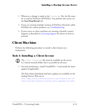 Page 43VisualDSP++ 5 Licensing Guide 3-13 Installing a Floating License Server
 Whenever a change is made to the 
license.dat file, the file must 
be re-read by FLEXnet LMTOOLS. You perform this action via 
the Start/Stop/Reread tab.
 If you are running multiple versions of FLEXnet (formerly called 
FLEXlm) for various products, see Troubleshooting.
 If your server or client machines are running a firewall, contact 
Support as described in Licensing Support for advice on how to 
proceed.
Client Machine
Perform...