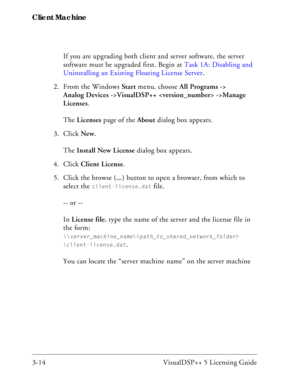 Page 44Client Machine
3-14 VisualDSP++ 5 Licensing GuideIf you are upgrading both client and server software, the server 
software must be upgraded first. Begin at Task 1A: Disabling and 
Uninstalling an Existing Floating License Server.
2. From the Windows Start menu, choose All Programs -> 
Analog Devices ->VisualDSP++  ->Manage 
Licenses.
The Licenses page of the About dialog box appears.
3. Click New.
The Install New License dialog box appears.
4. Click Client License.
5. Click the browse (...) button to...