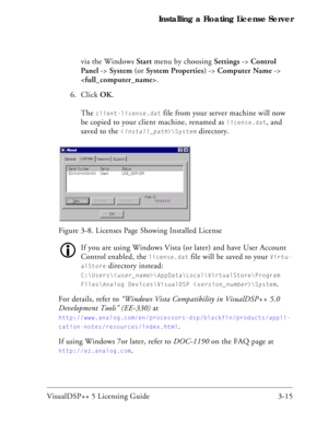 Page 45VisualDSP++ 5 Licensing Guide 3-15 Installing a Floating License Server
via the Windows Start menu by choosing Settings -> Control 
Panel -> System (or System Properties) -> Computer Name -> 
.
6. Click OK.
The 
client-license.dat file from your server machine will now 
be copied to your client machine, renamed as 
license.dat, and 
saved to the 
\System directory.
If you are using Windows Vista (or later) and have User Account 
Control enabled, the 
license.dat file will be saved to your Virtu-...