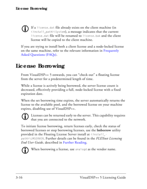 Page 46License Borrowing
3-16 VisualDSP++ 5 Licensing Guide
If a license.dat file already exists on the client machine (in 
\System), a message indicates that the current 
license.dat file will be renamed to license.bak and the client 
license will be copied to the client machine.
If you are trying to install both a client license and a node-locked license 
on the same machine, refer to the relevant information in Frequently 
Asked Questions (FAQs).
License Borrowing
From VisualDSP++ 5 onwards, you can “check...