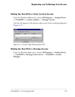 Page 51VisualDSP++ 5 Licensing Guide 4-3 Registering and Validating Your License
Finding the Host ID for a Node-Locked License
From the Windows Start menu, choose All Programs -> Analog Devices 
-> VisualDSP++  -> Manage Licenses. 
The host ID appears in the bottom-right corner of the resulting dialog box 
(Figure 4-1).
Finding the Host ID for a Floating License
From the Windows Start menu, choose All Programs -> Analog Devices 
-> VisualDSP++ Floating License Server -> VisualDSP++ License 
Manager.  Figure...