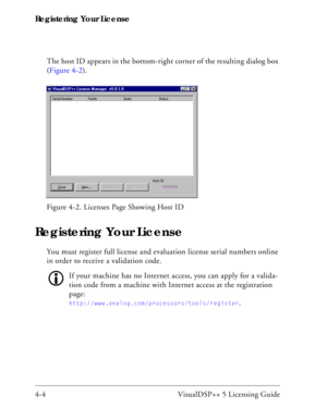 Page 52Registering Your License
4-4 VisualDSP++ 5 Licensing GuideThe host ID appears in the bottom-right corner of the resulting dialog box 
(Figure 4-2).
Registering Your License
You must register full license and evaluation license serial numbers online 
in order to receive a validation code. 
If your machine has no Internet access, you can apply for a valida-
tion code from a machine with Internet access at the registration 
page: 
http://www.analog.com/processors/tools/register. Figure 4-2. Licenses Page...