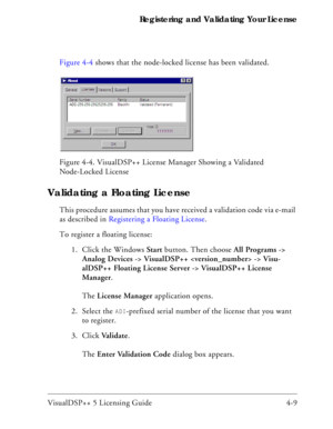 Page 57VisualDSP++ 5 Licensing Guide 4-9 Registering and Validating Your License
Figure 4-4 shows that the node-locked license has been validated.
Validating a Floating License
This procedure assumes that you have received a validation code via e-mail 
as described in Registering a Floating License.
To register a floating license:
1. Click the Windows Start button. Then choose All Programs -> 
Analog Devices -> VisualDSP++  -> Visu-
alDSP++ Floating License Server -> VisualDSP++ License 
Manager.
The License...