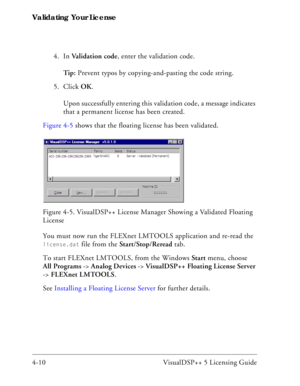 Page 58Validating Your License
4-10 VisualDSP++ 5 Licensing Guide4. In Validation code, enter the validation code.
Tip: Prevent typos by copying-and-pasting the code string.
5. Click OK.
Upon successfully entering this validation code, a message indicates 
that a permanent license has been created.
Figure 4-5 shows that the floating license has been validated.
You must now run the FLEXnet LMTOOLS application and re-read the 
license.dat file from the Start/Stop/Reread tab. 
To start FLEXnet LMTOOLS, from the...