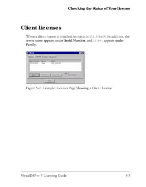 Page 63VisualDSP++ 5 Licensing Guide 5-5 Checking the Status of Your License
Client Licenses
When a client license is installed, its status is USE_SERVER. In addition, the 
server name appears under Serial Number, and 
Client appears under 
Family. 
Figure 5-2. Example: Licenses Page Showing a Client License 