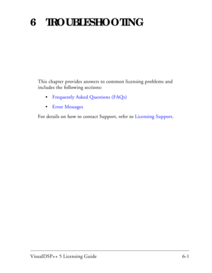 Page 65VisualDSP++ 5 Licensing Guide 6-1 
6 TROUBLESHOOTING
This chapter provides answers to common licensing problems and 
includes the following sections:
Frequently Asked Questions (FAQs)
Error Messages
For details on how to contact Support, refer to Licensing Support. 