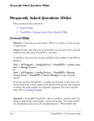 Page 66Frequently Asked Questions (FAQs)
6-2 VisualDSP++ 5 Licensing Guide
Frequently Asked Questions (FAQs)
This section provides answers to:
General FAQs
VisualDSP++ Floating License Server-Specific FAQs
General FAQs
Question: I have lost my serial number. Where can I find it, or how do I get 
a replacement?
Answer: Firstly, note that your serial number was printed on the card and 
mailed to you after your VisualDSP++ purchase. 
In addition, you can locate already installed serial numbers in the IDE by 
going...