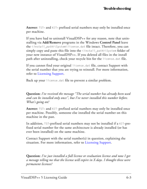 Page 67VisualDSP++ 5 Licensing Guide 6-3 Troubleshooting
Answer: 
TST- and KIT- prefixed serial numbers may only be installed once 
per machine.
If you have had to uninstall VisualDSP++ for any reason, note that unin-
stalling via Add/Remove programs in the Windows Control Panel leave 
the 
\System\license.dat file intact. Therefore, you can 
simply copy and paste this file into the 
\System folder of 
your new instance of VisualDSP++. If you deleted all files in the install 
path after uninstalling, check your...