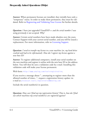 Page 68Frequently Asked Questions (FAQs)
6-4 VisualDSP++ 5 Licensing GuideAnswer: When permanent licenses are installed, they initially have only a 
“temporary” status. In order to make them permanent, they must be vali-
dated. Refer to Registering and Validating Your License for further details.
Question: I have just upgraded VisualDSP++ and the serial number I was 
using previously is not accepted. Why?
Answer: Certain serial numbers have been made obsolete over the years. 
Contact Support with your current...