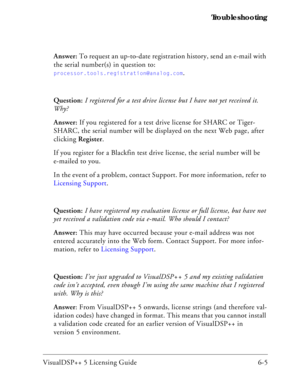 Page 69VisualDSP++ 5 Licensing Guide 6-5 Troubleshooting
Answer: To request an up-to-date registration history, send an e-mail with 
the serial number(s) in question to:
processor.tools.registration@analog.com.
Question: I registered for a test drive license but I have not yet received it. 
Why?
Answer: If you registered for a test drive license for SHARC or Tiger-
SHARC, the serial number will be displayed on the next Web page, after 
clicking Register. 
If you register for a Blackfin test drive license, the...