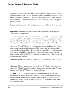 Page 70Frequently Asked Questions (FAQs)
6-6 VisualDSP++ 5 Licensing GuideIn order to receive a 5-compatible validation code, re-register your serial 
number and host ID. You will then be e-mailed with two validation codes. 
One is valid for VisualDSP++ 4.5 and earlier versions; the other is valid 
for VisualDSP++ 5 and later versions. Ensure that you install the appro-
priate version.
For more information, refer to Registering and Validating Your License.
Question: The validation code that was e-mailed to me...