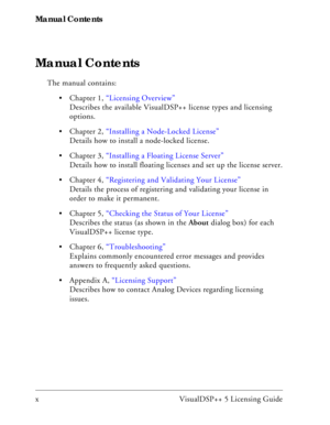 Page 8Manual Contents
x VisualDSP++ 5 Licensing Guide
Manual Contents
The manual contains:
 Chapter 1, “Licensing Overview” 
Describes the available VisualDSP++ license types and licensing 
options.
 Chapter 2, “Installing a Node-Locked License”
Details how to install a node-locked license.
 Chapter 3, “Installing a Floating License Server”
Details how to install floating licenses and set up the license server.
 Chapter 4, “Registering and Validating Your License”
Details the process of registering and...