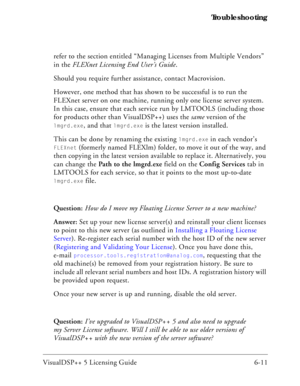 Page 75VisualDSP++ 5 Licensing Guide 6-11 Troubleshooting
refer to the section entitled “Managing Licenses from Multiple Vendors” 
in the FLEXnet Licensing End User’s Guide.
Should you require further assistance, contact Macrovision.
However, one method that has shown to be successful is to run the 
FLEXnet server on one machine, running only one license server system. 
In this case, ensure that each service run by LMTOOLS (including those 
for products other than VisualDSP++) uses the same version of the...