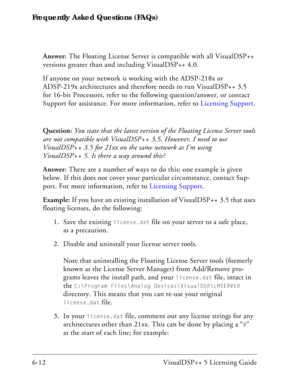 Page 76Frequently Asked Questions (FAQs)
6-12 VisualDSP++ 5 Licensing GuideAnswer: The Floating License Server is compatible with all VisualDSP++ 
versions greater than and including VisualDSP++ 4.0. 
If anyone on your network is working with the ADSP-218x or 
ADSP-219x architectures and therefore needs to run VisualDSP++ 3.5 
for 16-bit Processors, refer to the following question/answer, or contact 
Support for assistance. For more information, refer to Licensing Support.
Question: You state that the latest...