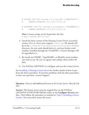 Page 77VisualDSP++ 5 Licensing Guide 6-13 Troubleshooting
# FEATURE FRIO-FULL analogd 1.0 3-aug-2007 5 DDDDEEEEFFFF \
# VENDOR_STRING=ADI-111-11111-111111-10
# INCREMENT FRIO-FULL analogd 1.0 permanent 5 AAAABBBBCCCC\
# VENDOR_STRING=ADI-111-11111-111111-10
Note: License strings can be found after the line: 
# Begin FEATURE definitions”.
4. Install the latest version of the Floating License Server (currently 
version 5.0.1.x). Since your original 
license.dat file should still 
be in the 
C:\Program...