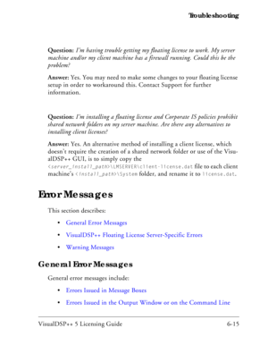 Page 79VisualDSP++ 5 Licensing Guide 6-15 Troubleshooting
Question: I’m having trouble getting my floating license to work. My server 
machine and/or my client machine has a firewall running. Could this be the 
problem?
Answer: Yes. You may need to make some changes to your floating license 
setup in order to workaround this. Contact Support for further 
information.
Question: I’m installing a floating license and Corporate IS policies prohibit 
shared network folders on my server machine. Are there any...