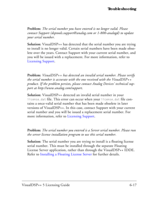 Page 81VisualDSP++ 5 Licensing Guide 6-17 Troubleshooting
Problem: The serial number you have entered is no longer valid. Please 
contact Support (dsptools.support@analog.com or 1-800-analogd) to update 
your serial number.
Solution: VisualDSP++ has detected that the serial number you are trying 
to install is no longer valid. Certain serial numbers have been made obso-
lete over the years. Contact Support with your current serial number, and 
you will be issued with a replacement. For more information, refer...