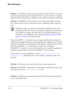 Page 82Error Messages
6-18 VisualDSP++ 5 Licensing GuideProblem: The validation code that you entered is invalid. Please re-enter the 
code, ensuring that you type the code EXACTLY as you received it. It might be 
helpful to copy-and-paste your validation code rather than typing it manually.
Solution: VisualDSP++ detected that you entered an invalid serial num-
ber. Ensure that you have entered the correct validation code, exactly as 
given.
Validation codes are valid for a particular combination of serial...