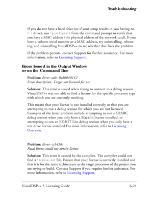 Page 85VisualDSP++ 5 Licensing Guide 6-21 Troubleshooting
If you do not have a hard drive (or if your setup results in you having no 
C:\ drive), run ipconfig/all from the command prompt to verify that 
you have a MAC address (the physical address of the network card). If you 
have a volume serial number or a MAC address, try uninstalling, reboot-
ing, and reinstalling VisualDSP++ to see whether that fixes the problem.
If the problem persists, contact Support for further assistance. For more 
information, refer...