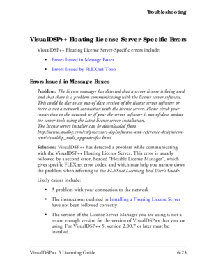 Page 87VisualDSP++ 5 Licensing Guide 6-23 Troubleshooting
VisualDSP++ Floating License Server-Specific Errors
VisualDSP++ Floating License Server-Specific errors include:
Errors Issued in Message Boxes
Errors Issued by FLEXnet Tools
Errors Issued in Message Boxes
Problem: The license manager has detected that a server license is being used 
and that there is a problem communicating with the license server software. 
This could be due to an out-of date version of the license server software or 
there is not a...