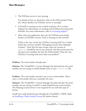 Page 88Error Messages
6-24 VisualDSP++ 5 Licensing Guide The FLEXnet service is not running
For details on how to check this, refer to the FAQ entitled “How 
do I check whether my FLEXnet service is running?”
 A firewall is running on one or both machines. If so, contact 
Support for information on working with FLEXnet licensing with 
firewalls. For more information, refer to Licensing Support.
 More than one application that uses the FLEXnet (previously 
known as FLEXlm) License Tools is running on the...